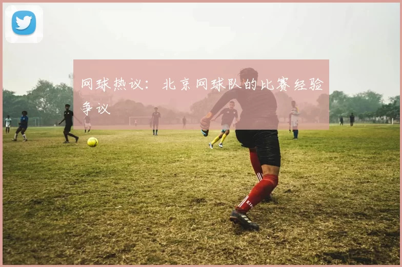 网球热议：北京网球队的比赛经验争议