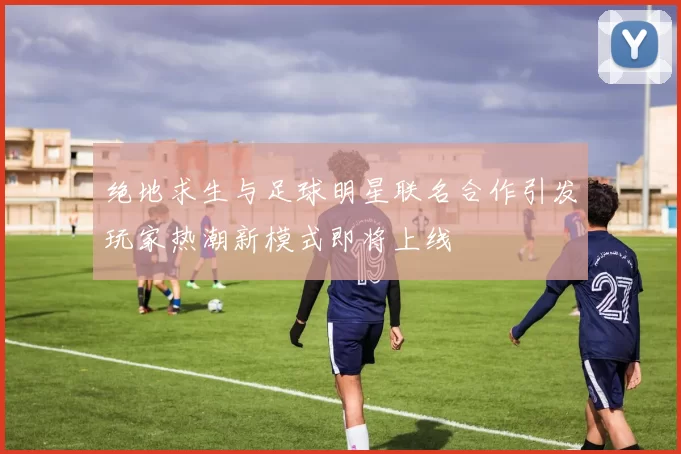 绝地求生与足球明星联名合作引发玩家热潮新模式即将上线