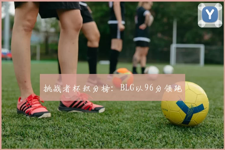 挑战者杯积分榜：BLG以96分领跑