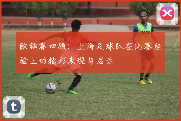 欧锦赛回顾：上海足球队在比赛经验上的精彩表现与启示