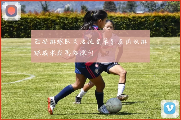 西安排球队灵活性变革引发热议排球战术新思路探讨