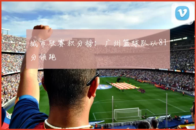 城市联赛积分榜：广州篮球队以81分领跑