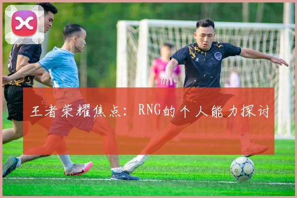 王者荣耀焦点：RNG的个人能力探讨