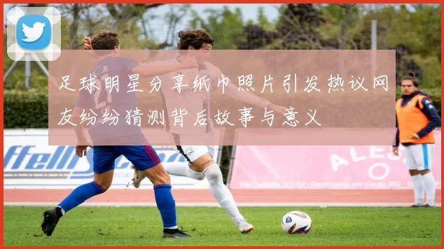 足球明星分享纸巾照片引发热议网友纷纷猜测背后故事与意义