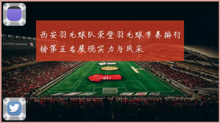 西安羽毛球队荣登羽毛球节奏排行榜第五名展现实力与风采